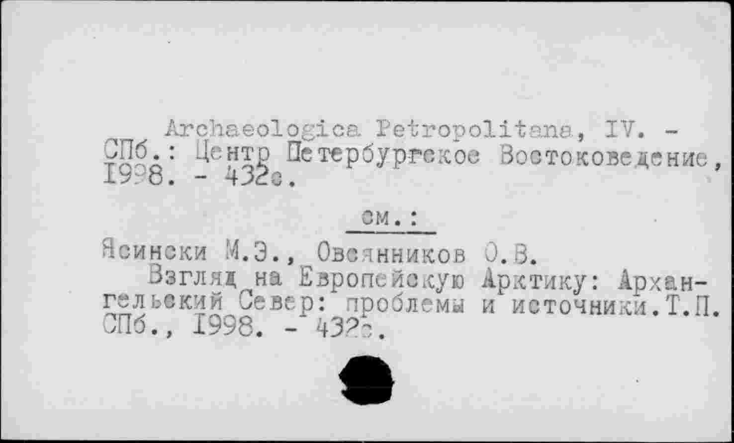 ﻿Archaeologica Petropolitana, IV. -СПб.: Центр Петербургское Востоковедение 19 8. - 432с.
см. :
Ясински М.Э.,^Овсянников 0.8.
Взгляд^на Европейскую Арктику: Архангельский Север: проблемы и источники.Т.П СПб., 1998. - 43.2с.